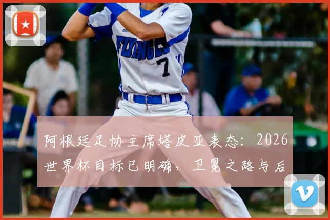 阿根廷足协主席塔皮亚表态：2026世界杯目标已明确，卫冕之路与后梅西时代规划全解析