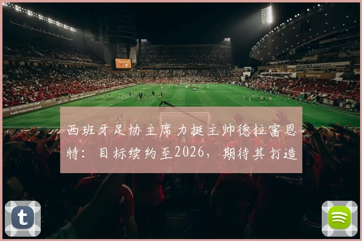 西班牙足协主席力挺主帅德拉富恩特：目标续约至2026，期待其打造西班牙“弗格森时代”