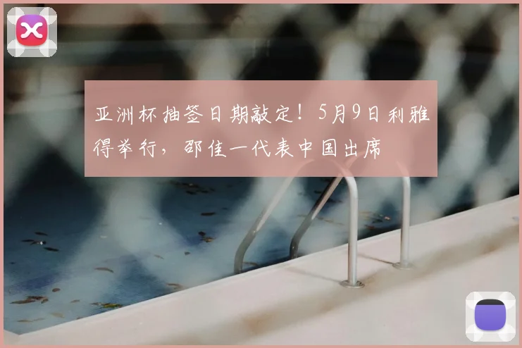 亚洲杯抽签日期敲定！5月9日利雅得举行，邵佳一代表中国出席