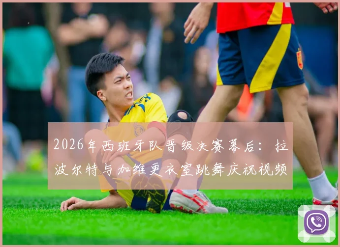 2026年西班牙队晋级决赛幕后：拉波尔特与加维更衣室跳舞庆祝视频走红，尽显团队可爱氛围