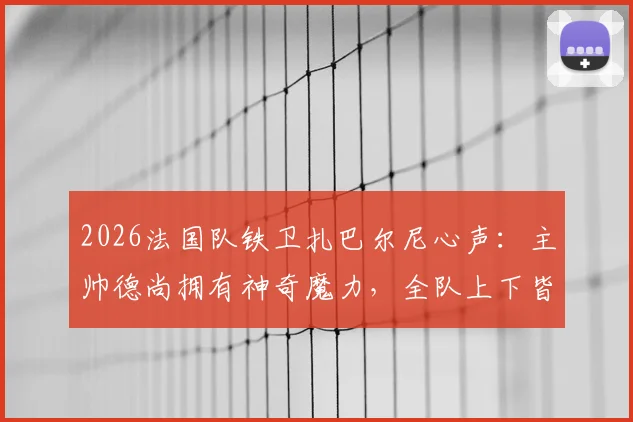 2026法国队铁卫扎巴尔尼心声:主帅德尚拥有神奇魔力,全队上下皆愿为他倾尽所有