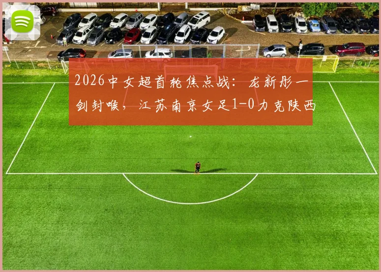 2026中女超首轮焦点战:龙新彤一剑封喉,江苏南京女足1-0力克陕西志丹,新赛季开门红解析