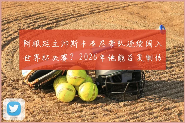 阿根廷主帅斯卡洛尼带队连续闯入世界杯决赛?2026年他能否复制传奇成就,冲击队史第一人?