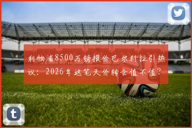 利物浦8500万镑报价巴尔科拉引热议：2026年这笔天价转会值不值？深度剖析球员数据、战术适配性及潜在替代人选