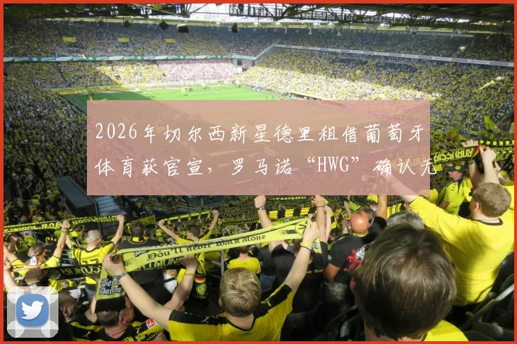 2026年切尔西新星德里租借葡萄牙体育获官宣,罗马诺“HWG”确认无买断条款详情解读