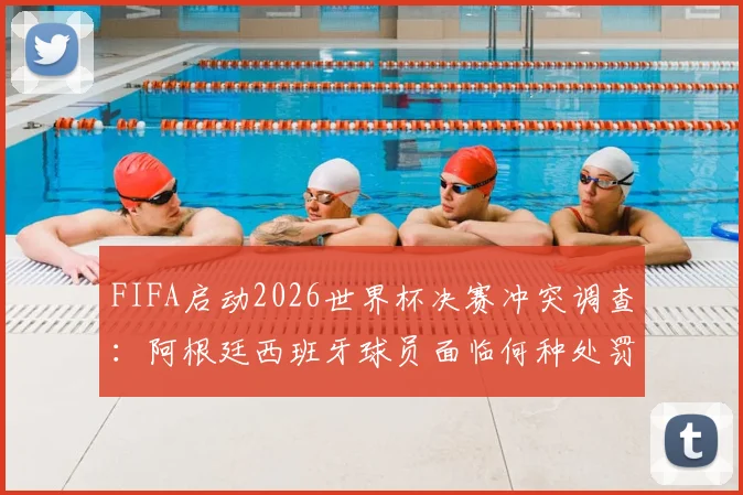 FIFA启动2026世界杯决赛冲突调查：阿根廷西班牙球员面临何种处罚？调查结果何时公布权威解读