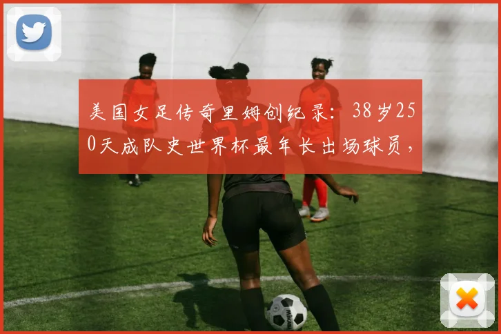 美国女足传奇里姆创纪录：38岁250天成队史世界杯最年长出场球员，生涯数据与未来展望分析
