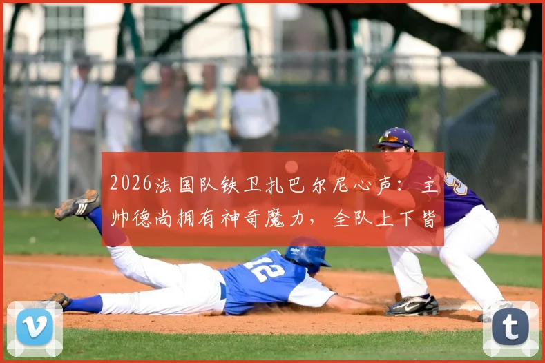 2026法国队铁卫扎巴尔尼心声:主帅德尚拥有神奇魔力,全队上下皆愿为他倾尽所有