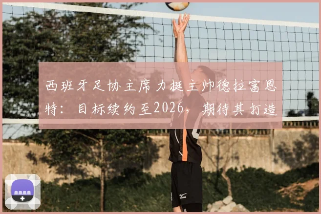 西班牙足协主席力挺主帅德拉富恩特：目标续约至2026，期待其打造西班牙“弗格森时代”