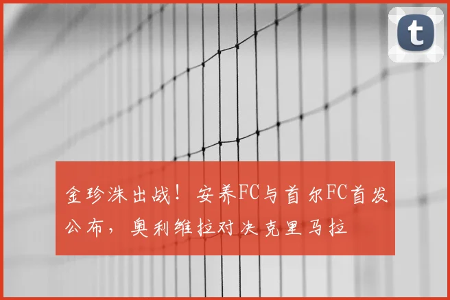 金珍洙出战!安养FC与首尔FC首发公布,奥利维拉对决克里马拉