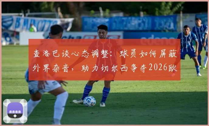 查洛巴谈心态调整：球员如何屏蔽外界杂音，助力切尔西争夺2026欧战资格