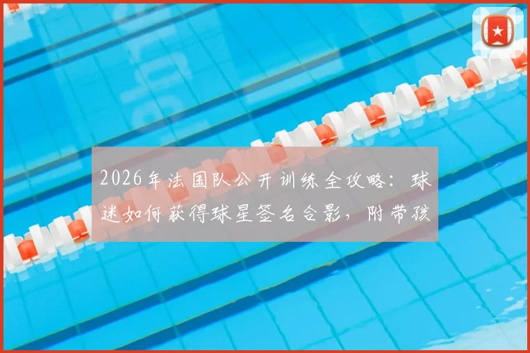 2026年法国队公开训练全攻略:球迷如何获得球星签名合影,附带孩子观看实用指南