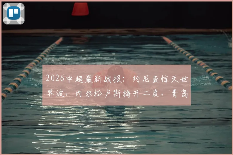 2026中超最新战报:约尼查惊天世界波,内尔松卢斯梅开二度,青岛西海岸3-2客胜云南玉昆,附全场录像回放链接