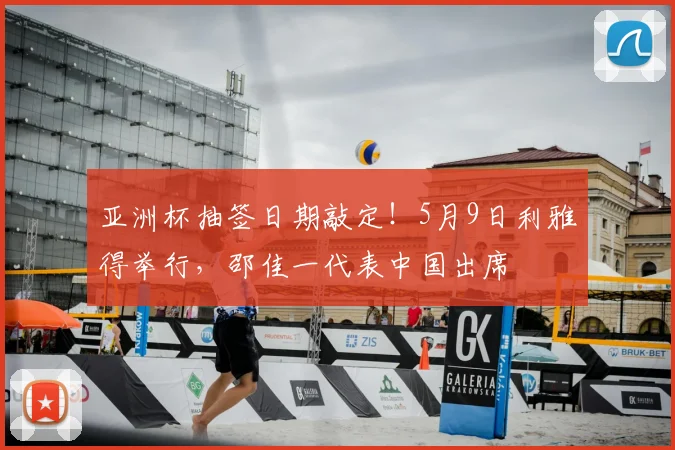亚洲杯抽签日期敲定！5月9日利雅得举行，邵佳一代表中国出席