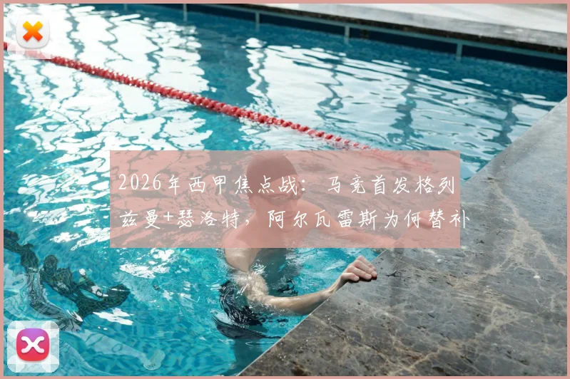 2026年西甲焦点战:马竞首发格列兹曼+瑟洛特,阿尔瓦雷斯为何替补待命?深度解析毕包战术