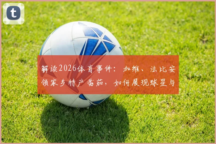 解读2026体育事件：加维、法比安领家乡特产番茄，如何展现球星与故土的情怀链接？