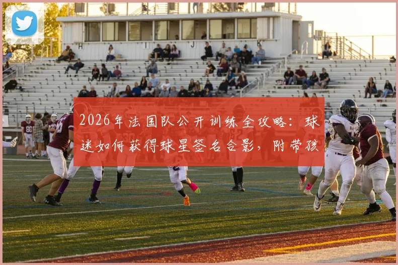 2026年法国队公开训练全攻略：球迷如何获得球星签名合影，附带孩子观看实用指南
