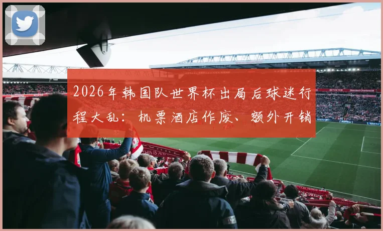 2026年韩国队世界杯出局后球迷行程大乱：机票酒店作废、额外开销激增，如何应对突发赛事结果？