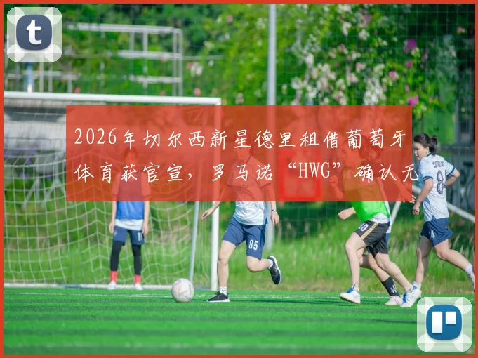 2026年切尔西新星德里租借葡萄牙体育获官宣,罗马诺“HWG”确认无买断条款详情解读