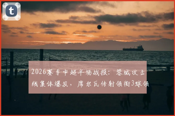 2026赛季中超半场战报：蓉城攻击线集体爆发，席尔瓦传射领衔3球领先浙江，战术解析与关键进球回顾