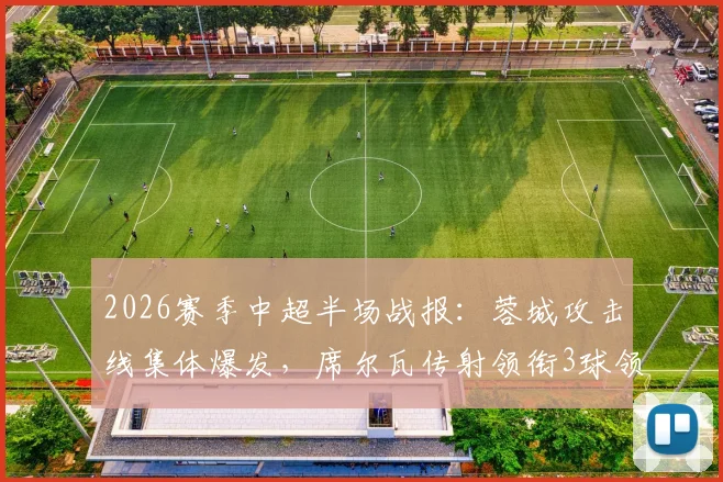2026赛季中超半场战报：蓉城攻击线集体爆发，席尔瓦传射领衔3球领先浙江，战术解析与关键进球回顾