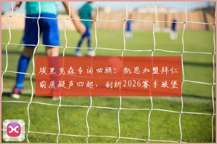 埃里克森专访回顾：凯恩加盟拜仁前质疑声四起，剖析2026赛季狼堡频繁换帅如何影响保级形势