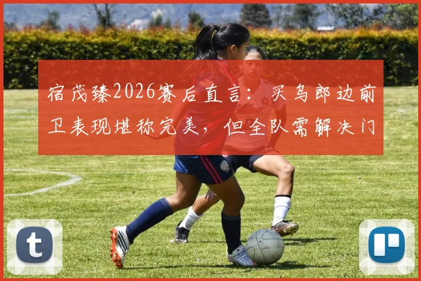 宿茂臻2026赛后直言:买乌郎边前卫表现堪称完美,但全队需解决门前效率问题