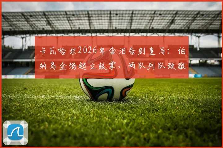 卡瓦哈尔2026年含泪告别皇马：伯纳乌全场起立鼓掌，两队列队致敬传奇