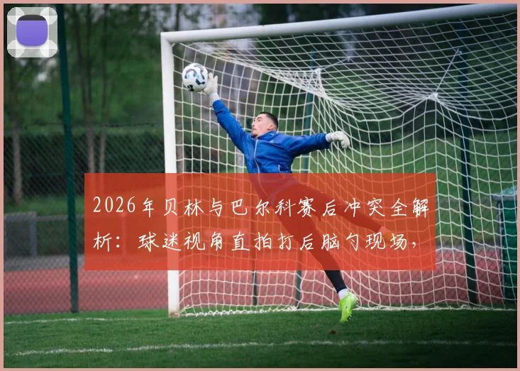 2026年贝林与巴尔科赛后冲突全解析:球迷视角直拍打后脑勺现场,冲突原因与后续处理深度追踪