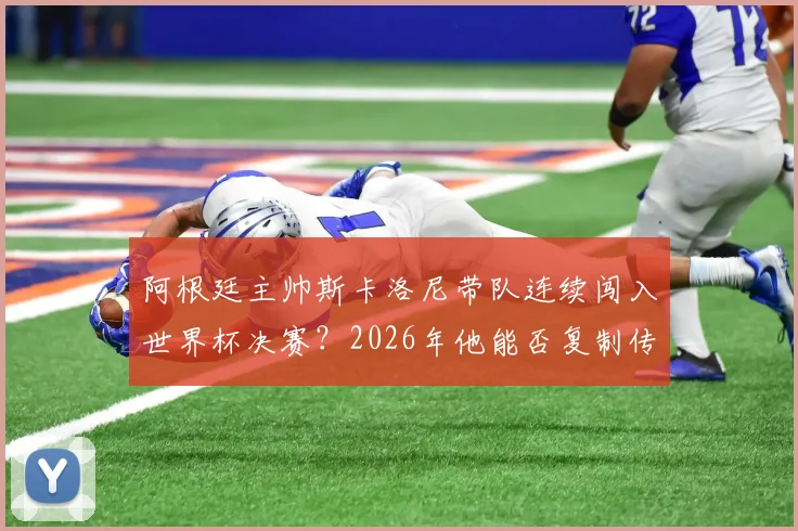 阿根廷主帅斯卡洛尼带队连续闯入世界杯决赛？2026年他能否复制传奇成就，冲击队史第一人？