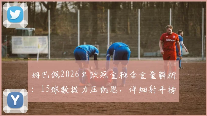 姆巴佩2026年欧冠金靴含金量解析：15球数据力压凯恩，详细射手榜排名与进球数一览