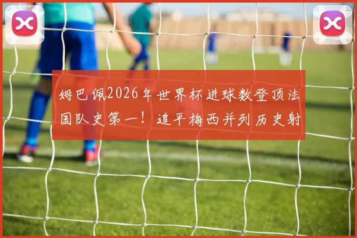 姆巴佩2026年世界杯进球数登顶法国队史第一！追平梅西并列历史射手榜第4，详解他与梅西、C罗的进球数据对比