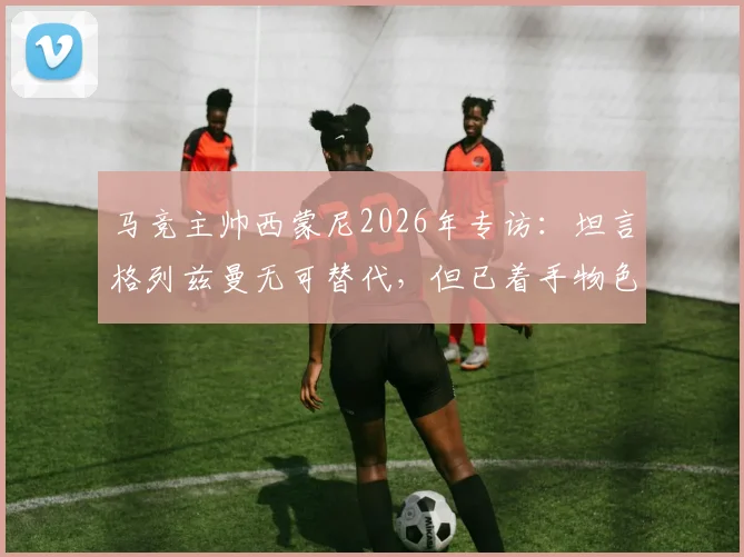马竞主帅西蒙尼2026年专访：坦言格列兹曼无可替代，但已着手物色新核，球队转型迫在眉睫