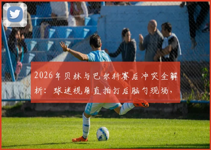 2026年贝林与巴尔科赛后冲突全解析:球迷视角直拍打后脑勺现场,冲突原因与后续处理深度追踪