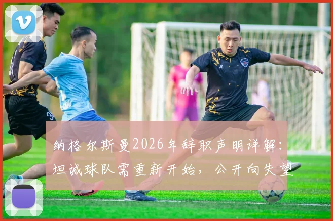 纳格尔斯曼2026年辞职声明详解:坦诚球队需重新开始,公开向失望球迷致歉背后原因