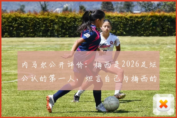 内马尔公开评价:梅西是2026足坛公认的第一人,坦言自己与梅西的不同并找到专属位置