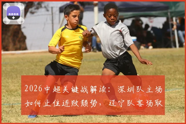 2026中超关键战解读：深圳队主场如何止住连败颓势，辽宁队客场取胜战术解析与历史战绩分析