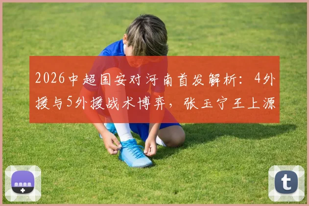 2026中超国安对河南首发解析:4外援与5外援战术博弈,张玉宁王上源关键对决看点