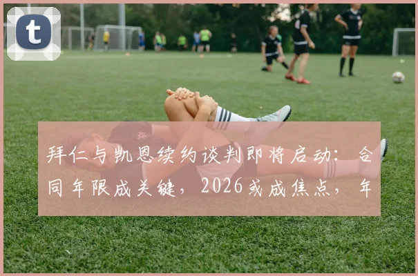 拜仁与凯恩续约谈判即将启动:合同年限成关键,2026或成焦点,年薪几何?