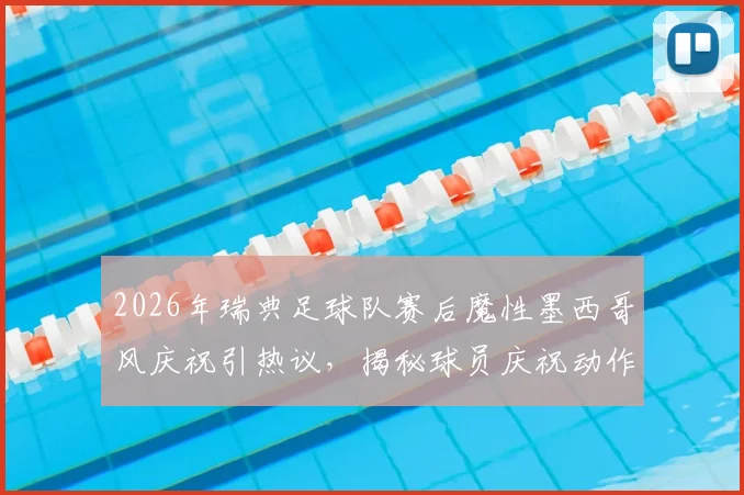 2026年瑞典足球队赛后魔性墨西哥风庆祝引热议，揭秘球员庆祝动作背后的文化交融与体育精神