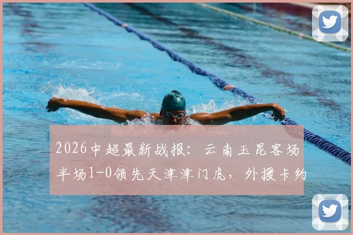 2026中超最新战报:云南玉昆客场半场1-0领先天津津门虎,外援卡约建功,津门虎防线遭遇考验