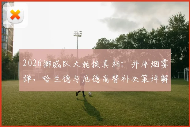 2026挪威队大轮换真相：并非烟雾弹，哈兰德与厄德高替补决策详解及对比赛走势的影响分析