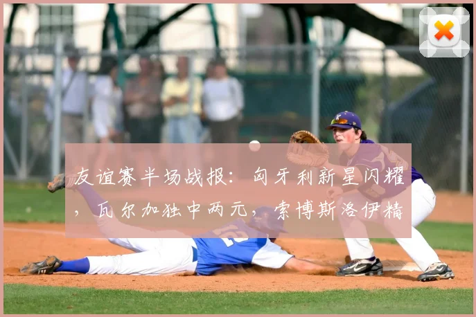 友谊赛半场战报：匈牙利新星闪耀，瓦尔加独中两元，索博斯洛伊精妙助攻锁定2-0优势