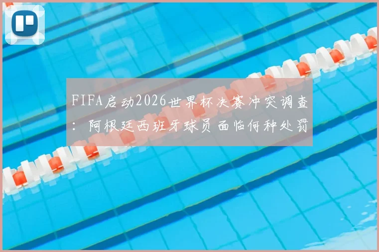 FIFA启动2026世界杯决赛冲突调查：阿根廷西班牙球员面临何种处罚？调查结果何时公布权威解读