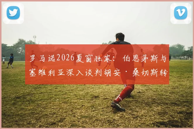 罗马诺2026夏窗独家：伯恩茅斯与塞维利亚深入谈判胡安·桑切斯转会，英超新军引援动态详解