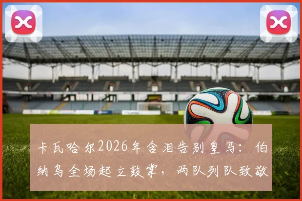卡瓦哈尔2026年含泪告别皇马：伯纳乌全场起立鼓掌，两队列队致敬传奇