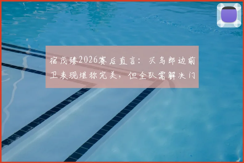 宿茂臻2026赛后直言：买乌郎边前卫表现堪称完美，但全队需解决门前效率问题