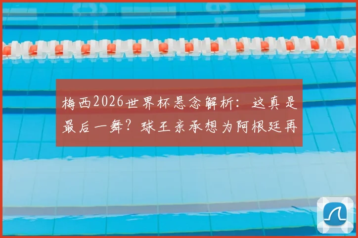 梅西2026世界杯悬念解析:这真是最后一舞?球王亲承想为阿根廷再拼一次