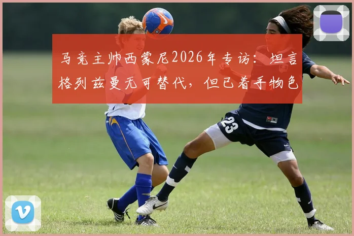 马竞主帅西蒙尼2026年专访：坦言格列兹曼无可替代，但已着手物色新核，球队转型迫在眉睫