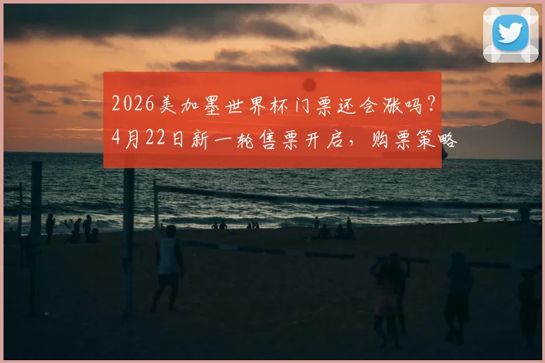 2026美加墨世界杯门票还会涨吗？4月22日新一轮售票开启，购票策略与价格趋势分析